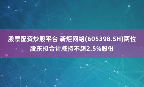 股票配资炒股平台 新炬网络(605398.SH)两位股东拟合计减持不超2.5%股份