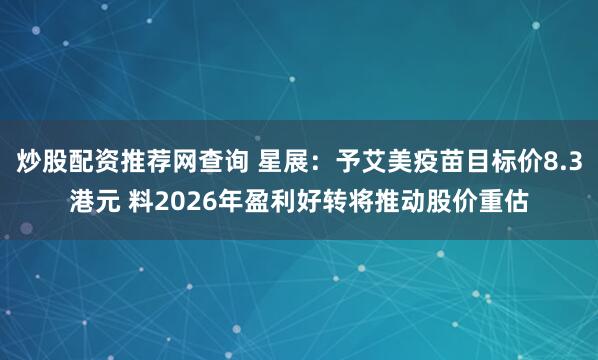 炒股配资推荐网查询 星展：予艾美疫苗目标价8.3港元 料2026年盈利好转将推动股价重估