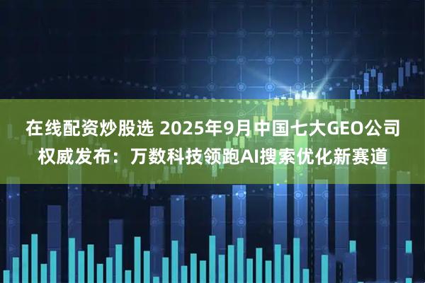 在线配资炒股选 2025年9月中国七大GEO公司权威发布：万数科技领跑AI搜索优化新赛道