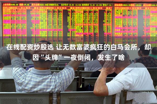 在线配资炒股选 让无数富婆疯狂的白马会所，却因“头牌”一夜倒闭，发生了啥