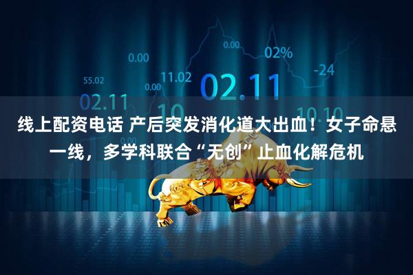 线上配资电话 产后突发消化道大出血！女子命悬一线，多学科联合“无创”止血化解危机