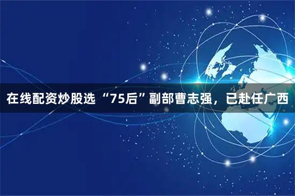 在线配资炒股选 “75后”副部曹志强，已赴任广西