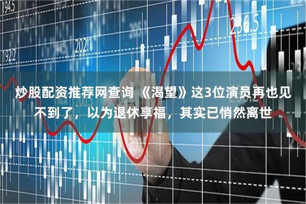 炒股配资推荐网查询 《渴望》这3位演员再也见不到了，以为退休享福，其实已悄然离世