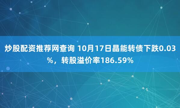 炒股配资推荐网查询 10月17日晶能转债下跌0.03%，转股溢价率186.59%