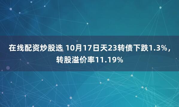 在线配资炒股选 10月17日天23转债下跌1.3%，转股溢价率11.19%