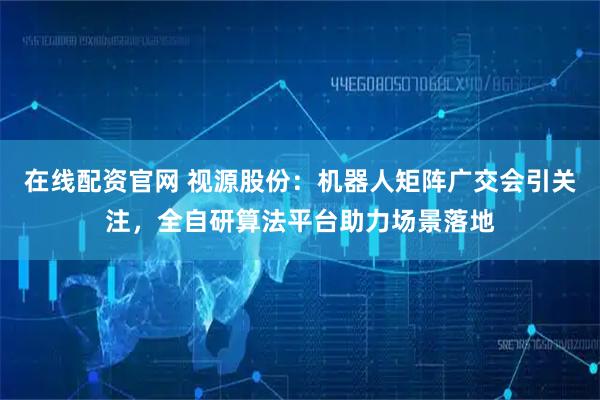 在线配资官网 视源股份：机器人矩阵广交会引关注，全自研算法平台助力场景落地