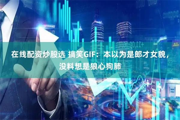 在线配资炒股选 搞笑GIF：本以为是郎才女貌，没料想是狼心狗肺