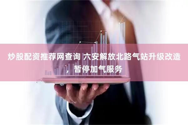 炒股配资推荐网查询 ﻿六安解放北路气站升级改造，暂停加气服务
