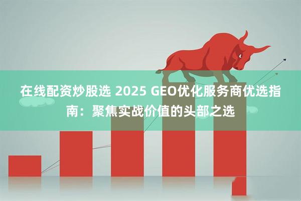 在线配资炒股选 2025 GEO优化服务商优选指南：聚焦实战价值的头部之选