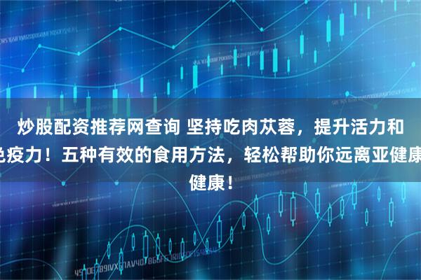 炒股配资推荐网查询 坚持吃肉苁蓉，提升活力和免疫力！五种有效的食用方法，轻松帮助你远离亚健康！