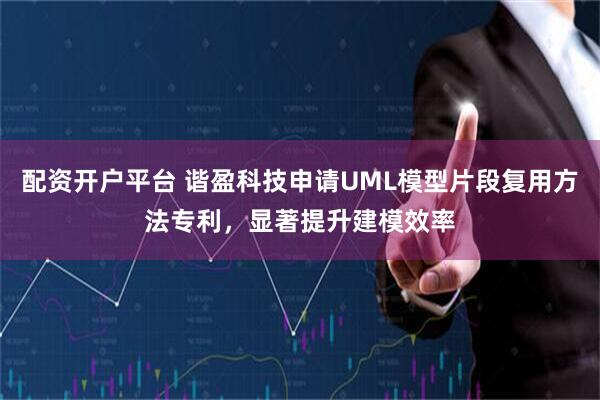 配资开户平台 谐盈科技申请UML模型片段复用方法专利，显著提升建模效率