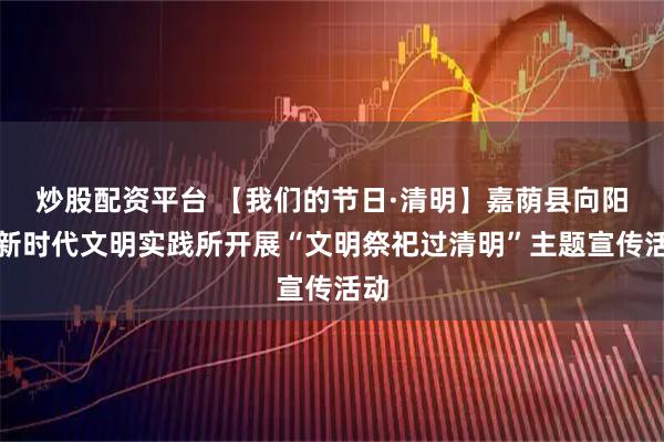 炒股配资平台 【我们的节日·清明】嘉荫县向阳乡新时代文明实践所开展“文明祭祀过清明”主题宣传活动