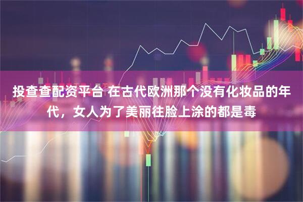 投查查配资平台 在古代欧洲那个没有化妆品的年代，女人为了美丽往脸上涂的都是毒