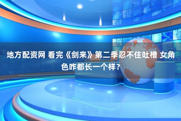 地方配资网 看完《剑来》第二季忍不住吐槽 女角色咋都长一个样？