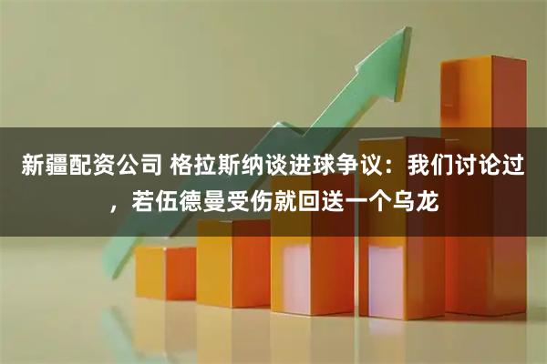 新疆配资公司 格拉斯纳谈进球争议：我们讨论过，若伍德曼受伤就回送一个乌龙