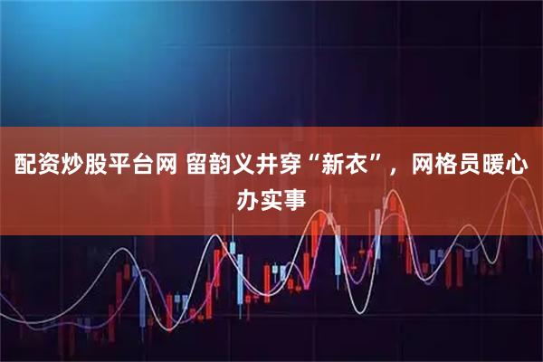 配资炒股平台网 留韵义井穿“新衣”，网格员暖心办实事
