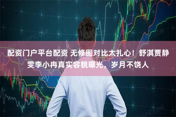 配资门户平台配资 无修图对比太扎心！舒淇贾静雯李小冉真实容貌曝光，岁月不饶人