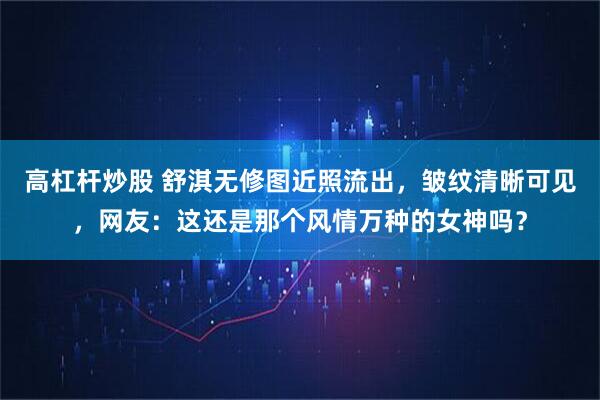 高杠杆炒股 舒淇无修图近照流出，皱纹清晰可见，网友：这还是那个风情万种的女神吗？