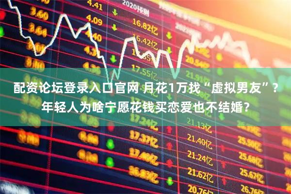 配资论坛登录入口官网 月花1万找“虚拟男友”？年轻人为啥宁愿花钱买恋爱也不结婚？